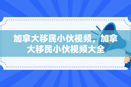 加拿大移民小伙视频，加拿大移民小伙视频大全