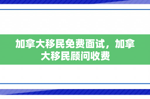 加拿大移民免费面试，加拿大移民顾问收费