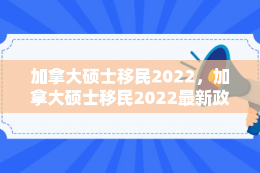 加拿大硕士移民2022，加拿大硕士移民2022最新政策