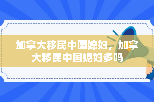 加拿大移民中国媳妇，加拿大移民中国媳妇多吗