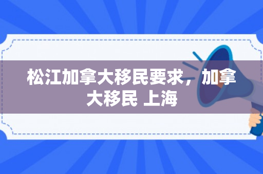 松江加拿大移民要求，加拿大移民 上海