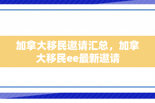 加拿大移民邀请汇总，加拿大移民ee最新邀请