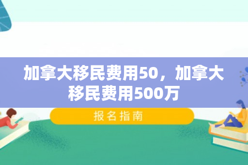 加拿大移民费用50，加拿大移民费用500万