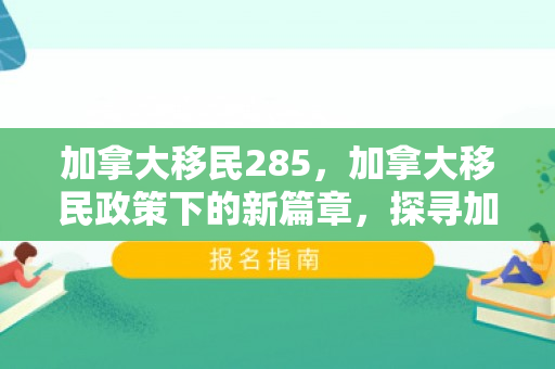 加拿大移民285，加拿大移民政策下的新篇章，探寻加拿大移民285背后的故事