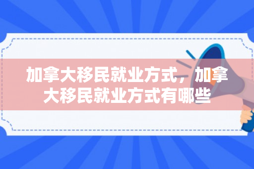 加拿大移民就业方式，加拿大移民就业方式有哪些