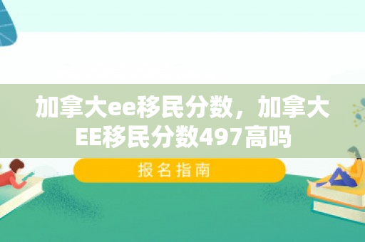 加拿大ee移民分数，加拿大EE移民分数497高吗