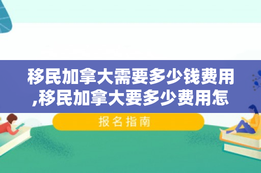 移民加拿大需要多少钱费用,移民加拿大要多少费用怎么样