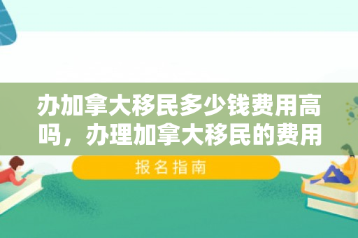 办加拿大移民多少钱费用高吗，办理加拿大移民的费用及是否高昂的问题探讨