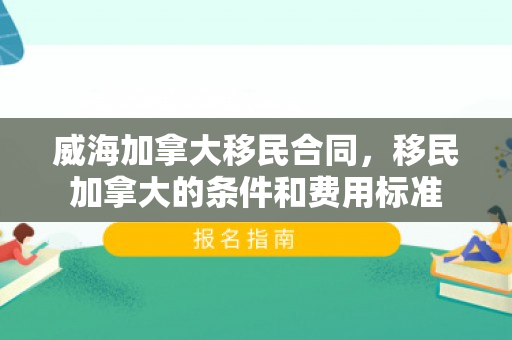 威海加拿大移民合同，移民加拿大的条件和费用标准