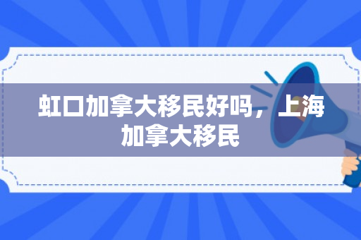 虹口加拿大移民好吗，上海加拿大移民