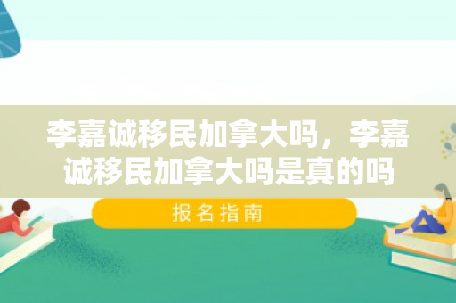 李嘉诚移民加拿大吗，李嘉诚移民加拿大吗是真的吗