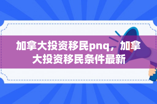 加拿大投资移民pnq，加拿大投资移民条件最新
