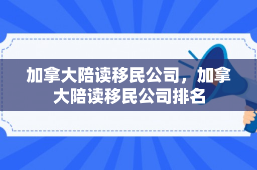 加拿大陪读移民公司，加拿大陪读移民公司排名