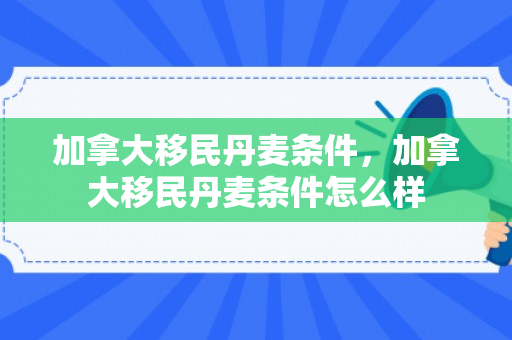 加拿大移民丹麦条件，加拿大移民丹麦条件怎么样