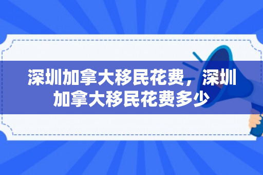 深圳加拿大移民花费，深圳加拿大移民花费多少