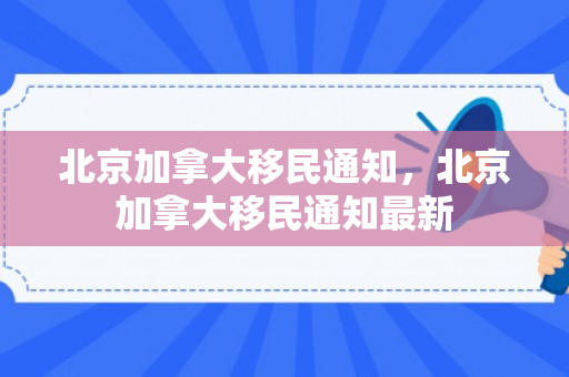 北京加拿大移民通知，北京加拿大移民通知最新