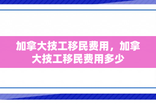 加拿大技工移民费用，加拿大技工移民费用多少
