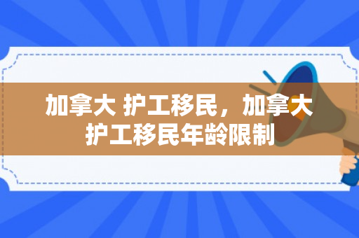 加拿大 护工移民，加拿大护工移民年龄限制