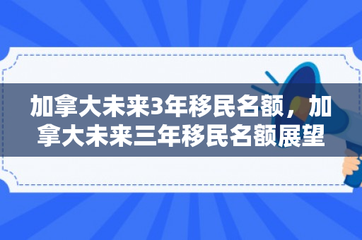 加拿大未来3年移民名额，加拿大未来三年移民名额展望