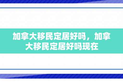 加拿大移民定居好吗，加拿大移民定居好吗现在