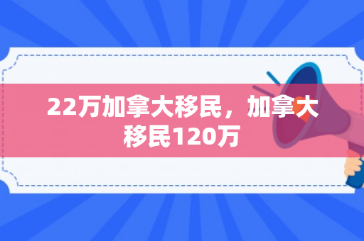 22万加拿大移民，加拿大移民120万