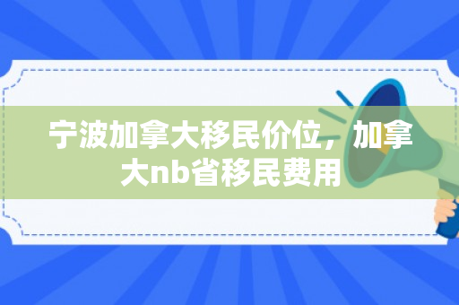 宁波加拿大移民价位，加拿大nb省移民费用