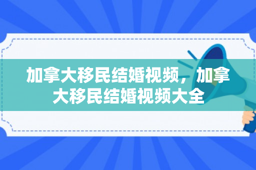 加拿大移民结婚视频，加拿大移民结婚视频大全
