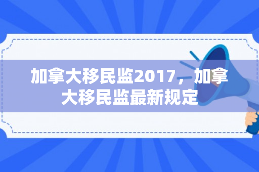 加拿大移民监2017，加拿大移民监最新规定