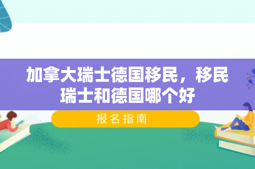 加拿大瑞士德国移民，移民瑞士和德国哪个好