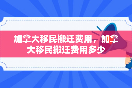 加拿大移民搬迁费用，加拿大移民搬迁费用多少