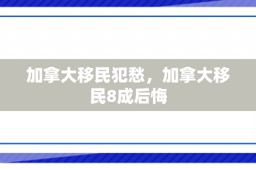 加拿大移民犯愁，加拿大移民8成后悔