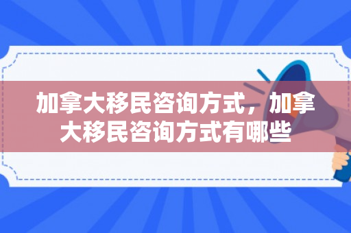 加拿大移民咨询方式，加拿大移民咨询方式有哪些