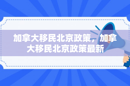 加拿大移民北京政策，加拿大移民北京政策最新