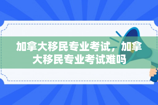 加拿大移民专业考试，加拿大移民专业考试难吗