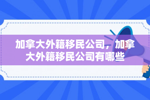 加拿大外籍移民公司，加拿大外籍移民公司有哪些