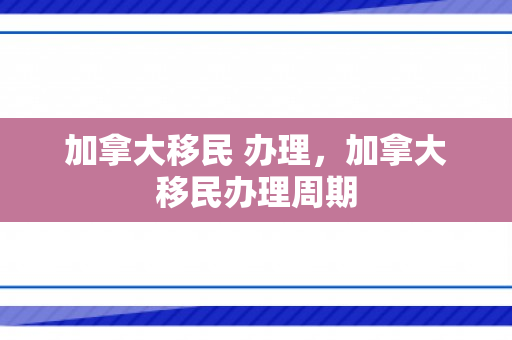 加拿大移民 办理，加拿大移民办理周期