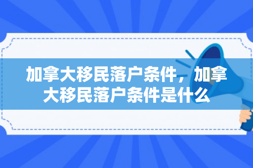 加拿大移民落户条件，加拿大移民落户条件是什么
