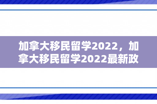 加拿大移民留学2022，加拿大移民留学2022最新政策