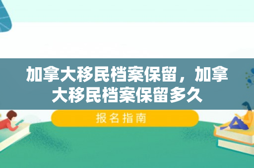 加拿大移民档案保留，加拿大移民档案保留多久