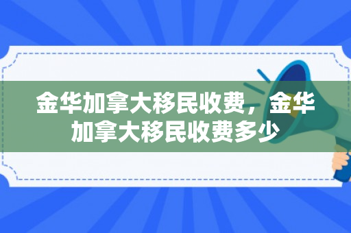 金华加拿大移民收费，金华加拿大移民收费多少