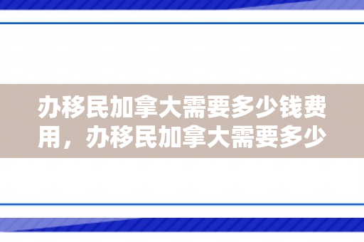 办移民加拿大需要多少钱费用，办移民加拿大需要多少钱费用