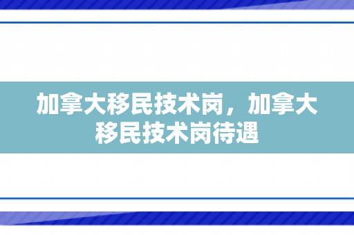 加拿大移民技术岗，加拿大移民技术岗待遇