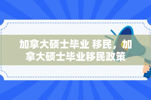 加拿大硕士毕业 移民，加拿大硕士毕业移民政策