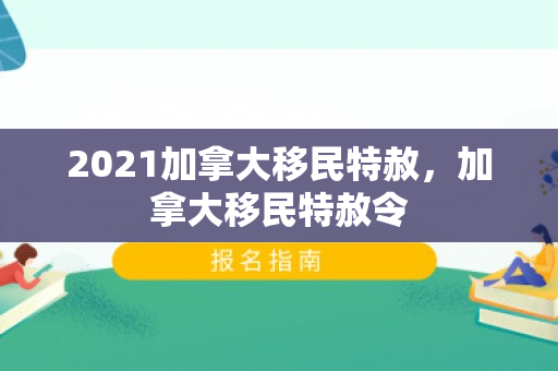 2021加拿大移民特赦，加拿大移民特赦令
