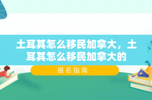 土耳其怎么移民加拿大，土耳其怎么移民加拿大的