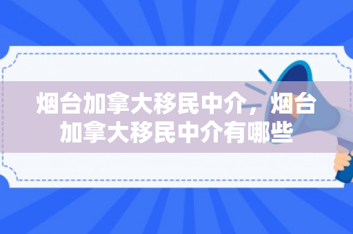 烟台加拿大移民中介，烟台加拿大移民中介有哪些