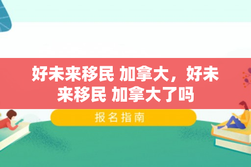 好未来移民 加拿大，好未来移民 加拿大了吗