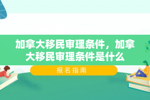 加拿大移民审理条件，加拿大移民审理条件是什么