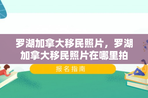罗湖加拿大移民照片，罗湖加拿大移民照片在哪里拍