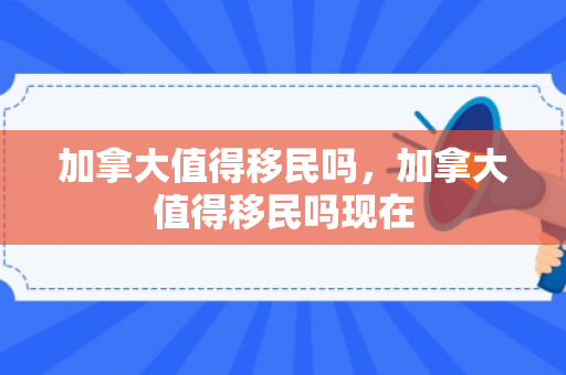 加拿大值得移民吗，加拿大值得移民吗现在